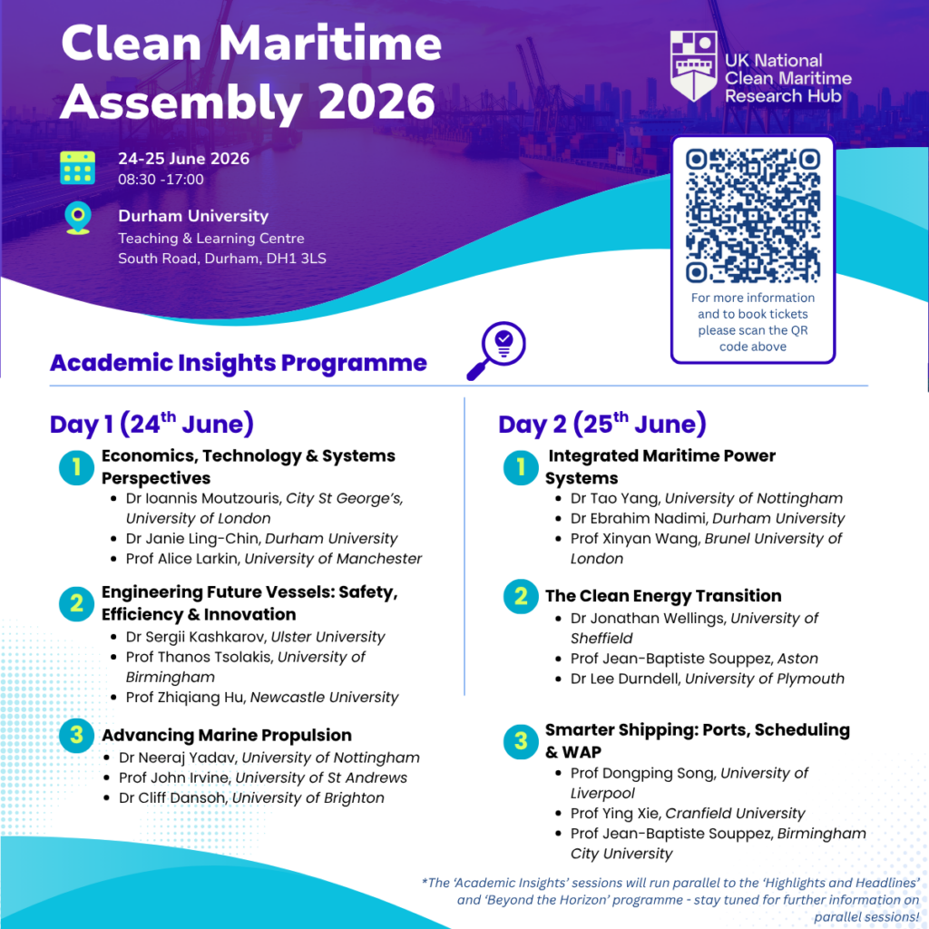 A promotional flyer listing the speakers for the Academic Insights Programme of the Clean Maritime Assembly 2026: Academic Insights Day 1 (24th June) Session 1 – Economics, Technology & Systems Perspectives 🔹Dr Ioannis Moutzouris, City St George's, University of London 🔹Dr Janie Ling-Chin, Durham University 🔹Prof Alice Larkin, University of Manchester Session – Engineering Future Vessels: Safety, Efficiency & Innovation 🔹Dr Sergi Kashkarov, Ulster University 🔹Prof Thanos Tsolakis, University of Birmingham 🔹Prof Zhiqiang Hu, Newcastle University Session 3 – Advancing Marine Propulsion 🔹 Dr Neeraj Yadav, University of Nottingham 🔹Prof John Irvine, University of St Andrews 🔹Dr Cliff Dansoh, University of Brighton Academic Insights Day 2 (25th June) Session 1 – Integrated Maritime Power Systems 🔹Dr Tao Yang, University of Nottingham 🔹Dr Ebrahim Nadimi, Durham University 🔹Prof Xinyan Wang, Brunel University London Session 2 – The Clean Energy Transition 🔹Dr Jonathan Wellings, University of Sheffield 🔹Prof Jean-Baptiste Souppez, Birmingham City University 🔹Dr Lee Durndell, University of Plymouth Session 3 – Smarter Shipping: Ports, Scheduling & WAP 🔹Prof Dongping Song, University of Liverpool 🔹Prof Ying Xie, Cranfield University 🔹Prof Jean-Baptiste Souppez, Birmingham City University