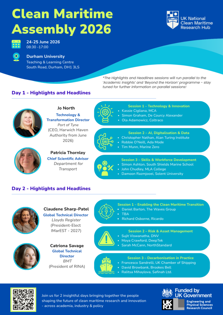 A promotional flyer containing the following information on speakers presenting at the Clean Maritime Assembly 2026: Day 1 (24th June) - Highlights and Headlines Session 1 – Technology & Innovation • Kassie Cigliana, MCA • Simon Graham, De Courcy Alexander • Ola Adamowicz, Coltraco Session 2 – AI, Digitalisation & Data • Christopher Nathan, Alan Turning Institute • Robbie O’Neill, Ada Mode • Tim Munn, Marine Zero Session 3 – Skills & Workforce Development • Simon Ashton, South Shields Marine School • John Chudley, MLA College • Laurie Wright, Solent Southampton University Day 2 (25th June) - Highlights and Headlines Session 1 – Enabling the Clean Maritime Transition • Daniel Barton, The Waves Group • TBC • Richard Osborne, Ricardo Session 2 – Risk & Asset Management • Sujit Viswanatha, DNV • Moya Crawford, DeepTek • Sarah McCann, NorthStandard Session 3 – Decarbonisation in Practice • Francesco Sandrelli, UK Chamber of Shipping • David Browbank, Brookes Bell • Ralitsa Mihaylova, Safinah Ltd. Keynotes: Day 1 (24th June) Jo North, Technology & Transformation Director - Port of Tyne (CEO, Harwich Haven Authority from June 2026) Patricia Thornley, Chief Scientific Advisor - Department for Transport Day 2 (25th June) Claudene Sharp-Patel, Global Technical Director - Lloyds Register (President-Elect IMarEST - 2027) Catriona Savage, Global Technical Director – BMT (President of RINA)